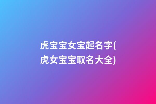 虎宝宝女宝起名字(虎女宝宝取名大全)