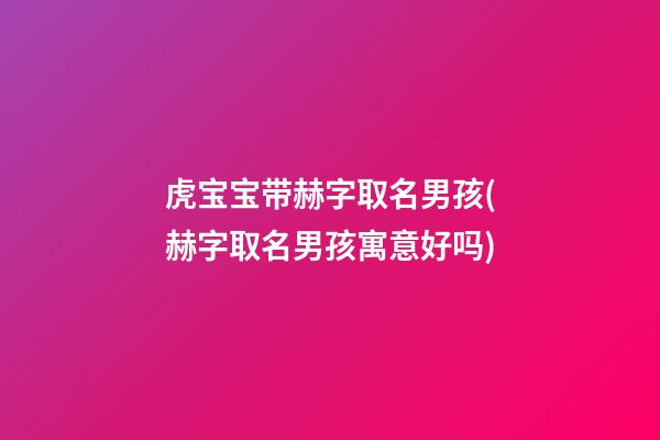 虎宝宝带赫字取名男孩(赫字取名男孩寓意好吗)