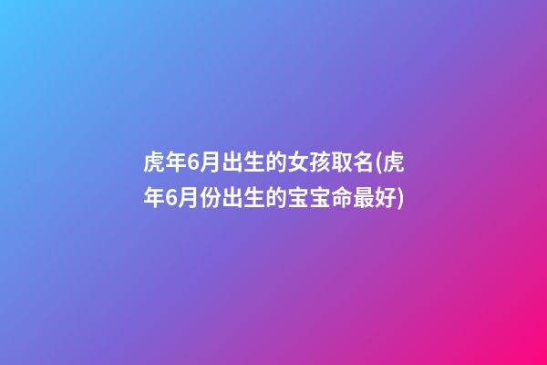 虎年6月出生的女孩取名(虎年6月份出生的宝宝命最好)
