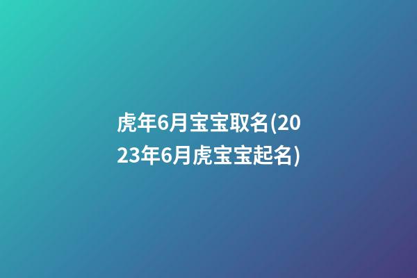 虎年6月宝宝取名(2023年6月虎宝宝起名)