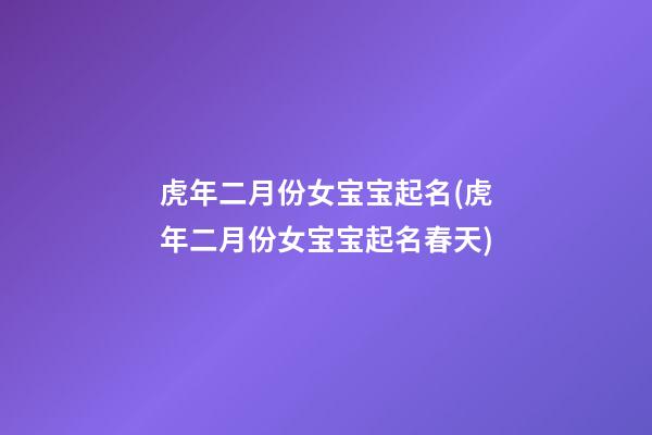 虎年二月份女宝宝起名(虎年二月份女宝宝起名春天)