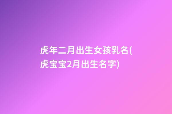 虎年二月出生女孩乳名(虎宝宝2月出生名字)
