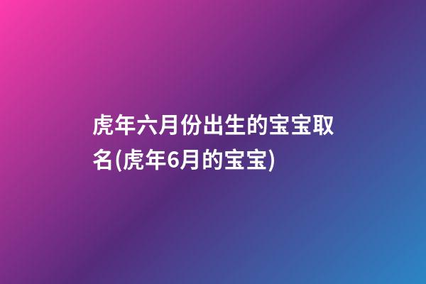 虎年六月份出生的宝宝取名(虎年6月的宝宝)
