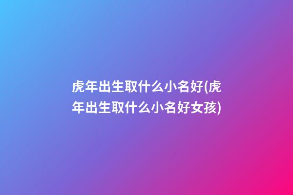 虎年出生取什么小名好(虎年出生取什么小名好女孩)