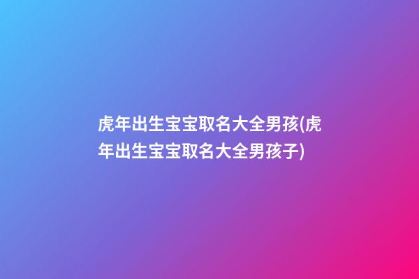 虎年出生宝宝取名大全男孩(虎年出生宝宝取名大全男孩子)