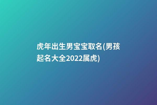 虎年出生男宝宝取名(男孩起名大全2022属虎)