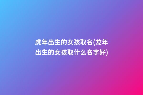 虎年出生的女孩取名(龙年出生的女孩取什么名字好)