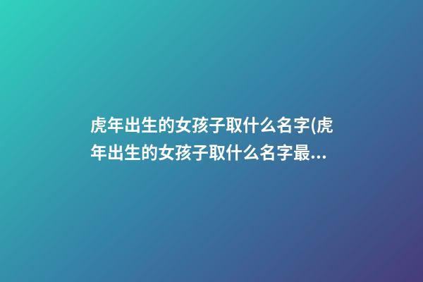 虎年出生的女孩子取什么名字(虎年出生的女孩子取什么名字最好听)