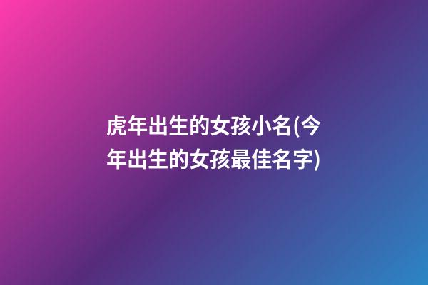 虎年出生的女孩小名(今年出生的女孩最佳名字)