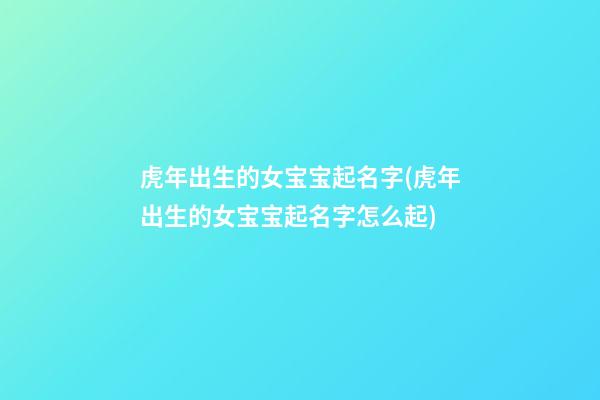 虎年出生的女宝宝起名字(虎年出生的女宝宝起名字怎么起)