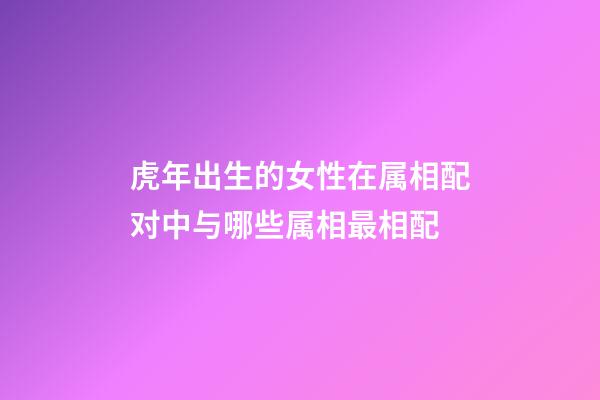 虎年出生的女性在属相配对中与哪些属相最相配