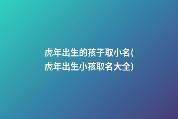 虎年出生的孩子取小名(虎年出生小孩取名大全)