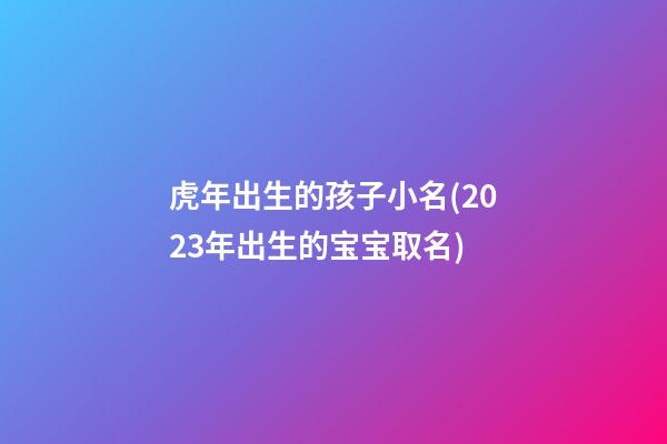 虎年出生的孩子小名(2023年出生的宝宝取名)