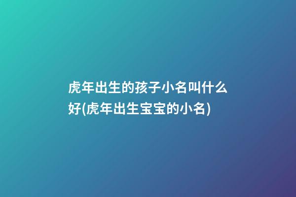 虎年出生的孩子小名叫什么好(虎年出生宝宝的小名)