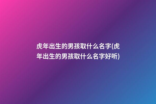 虎年出生的男孩取什么名字(虎年出生的男孩取什么名字好听)