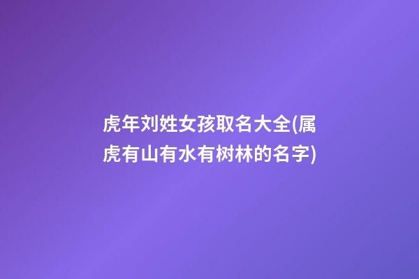 虎年刘姓女孩取名大全(属虎有山有水有树林的名字)