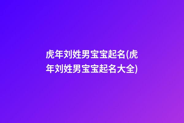 虎年刘姓男宝宝起名(虎年刘姓男宝宝起名大全)