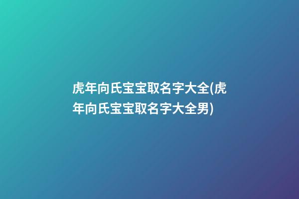 虎年向氏宝宝取名字大全(虎年向氏宝宝取名字大全男)
