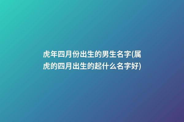 虎年四月份出生的男生名字(属虎的四月出生的起什么名字好)