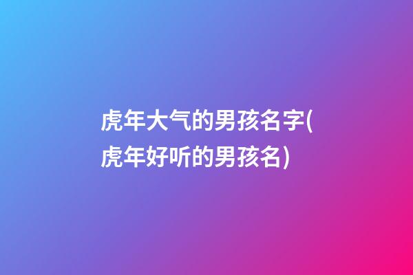 虎年大气的男孩名字(虎年好听的男孩名)