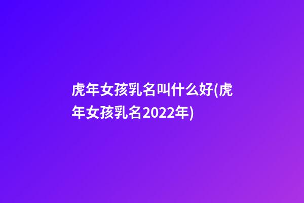 虎年女孩乳名叫什么好(虎年女孩乳名2022年)