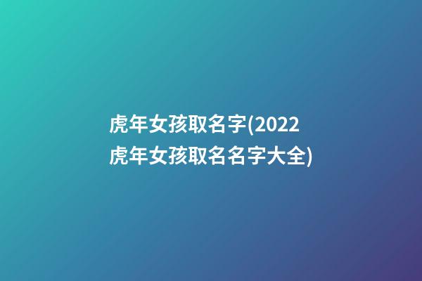 虎年女孩取名字(2022虎年女孩取名名字大全)