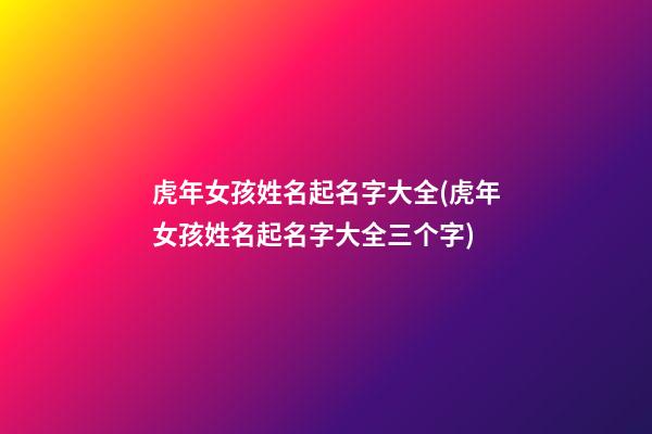 虎年女孩姓名起名字大全(虎年女孩姓名起名字大全三个字)