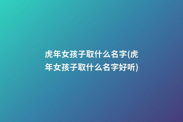 虎年女孩子取什么名字(虎年女孩子取什么名字好听)