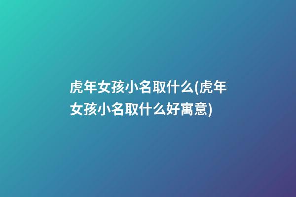 虎年女孩小名取什么(虎年女孩小名取什么好寓意)