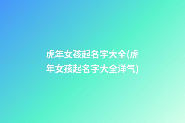 虎年女孩起名字大全(虎年女孩起名字大全洋气)