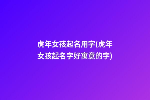 虎年女孩起名用字(虎年女孩起名字好寓意的字)