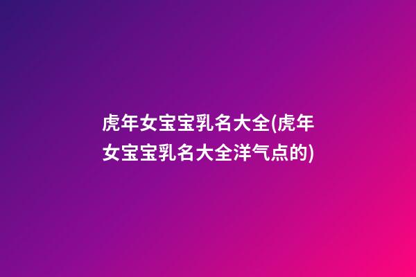 虎年女宝宝乳名大全(虎年女宝宝乳名大全洋气点的)