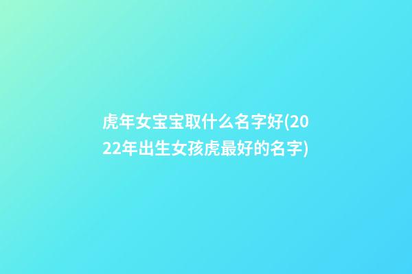虎年女宝宝取什么名字好(2022年出生女孩虎最好的名字)