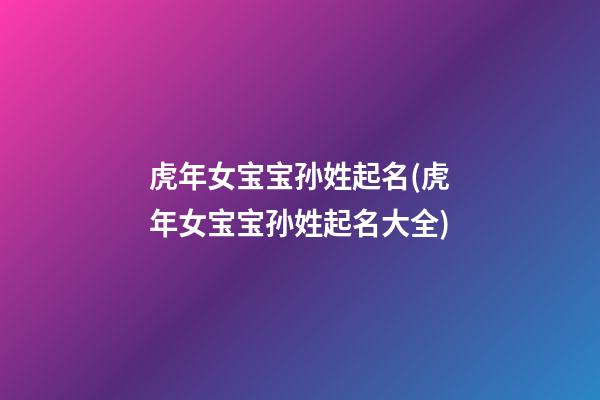 虎年女宝宝孙姓起名(虎年女宝宝孙姓起名大全)