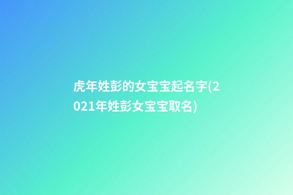 虎年姓彭的女宝宝起名字(2021年姓彭女宝宝取名)