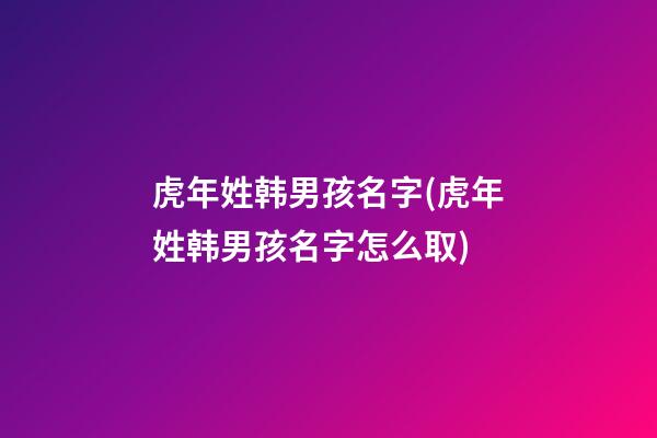 虎年姓韩男孩名字(虎年姓韩男孩名字怎么取)