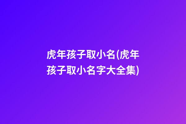 虎年孩子取小名(虎年孩子取小名字大全集)