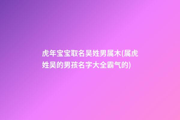 虎年宝宝取名吴姓男属木(属虎姓吴的男孩名字大全霸气的)