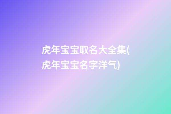 虎年宝宝取名大全集(虎年宝宝名字洋气)