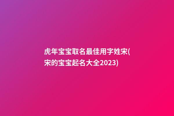 虎年宝宝取名最佳用字姓宋(宋的宝宝起名大全2023)