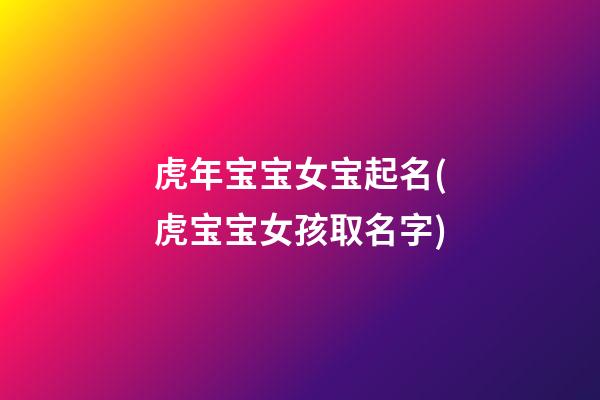 虎年宝宝女宝起名(虎宝宝女孩取名字)