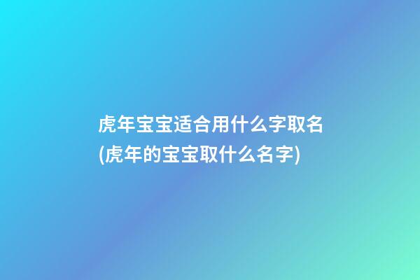 虎年宝宝适合用什么字取名(虎年的宝宝取什么名字)