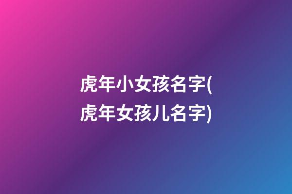 虎年小女孩名字(虎年女孩儿名字)