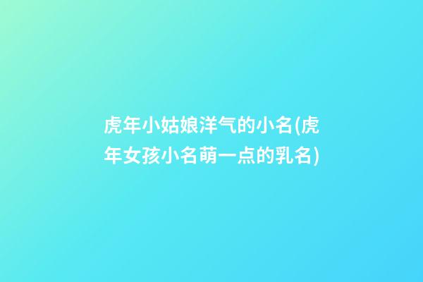 虎年小姑娘洋气的小名(虎年女孩小名萌一点的乳名)