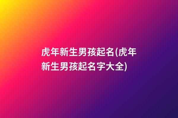 虎年新生男孩起名(虎年新生男孩起名字大全)