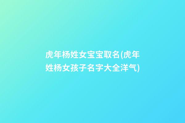 虎年杨姓女宝宝取名(虎年姓杨女孩子名字大全洋气)