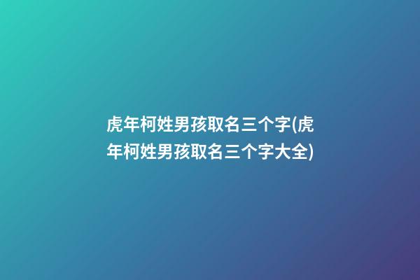 虎年柯姓男孩取名三个字(虎年柯姓男孩取名三个字大全)