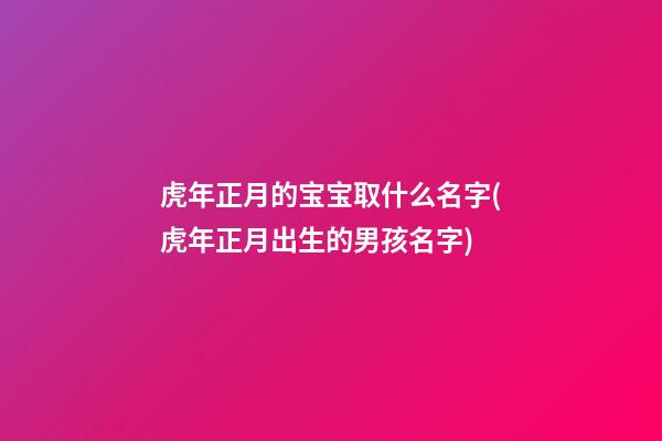 虎年正月的宝宝取什么名字(虎年正月出生的男孩名字)