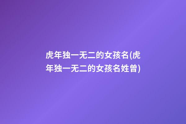 虎年独一无二的女孩名(虎年独一无二的女孩名姓曾)