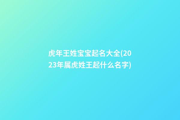 虎年王姓宝宝起名大全(2023年属虎姓王起什么名字)